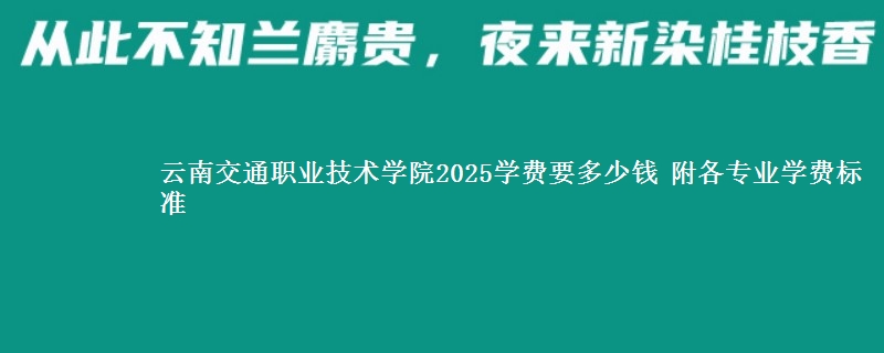 云南交通职业技术学院2025学费要多少钱 附各专业学费标准