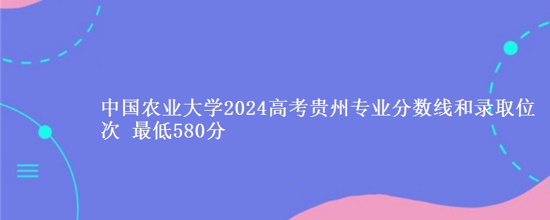 中国农业大学2024高考贵州专业分数线和录取位次 最低580分