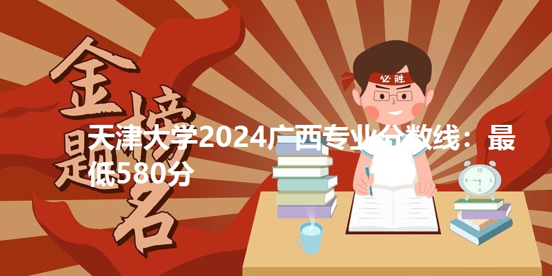 天津大学2024广西专业分数线:最低580分