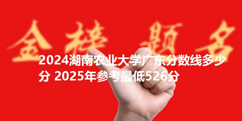 2024湖南农业大学广东分数线多少分 2025年参考最低526分