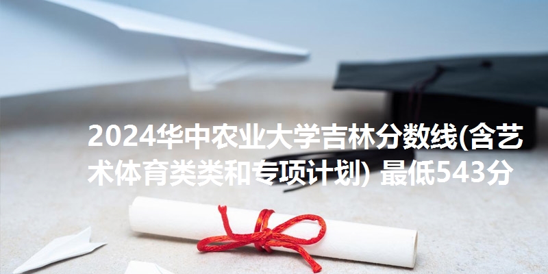 2024华中农业大学吉林分数线(含艺术体育类类和专项计划) 最低543分