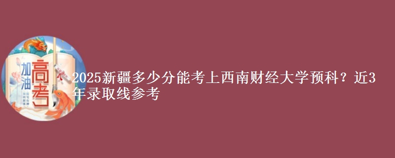 2025新疆多少分能考上西南财经大学预科？近3年录取线参考