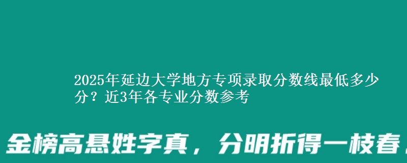 2025年延边大学地方专项录取分数线最低多少分？近3年各专业分数参考