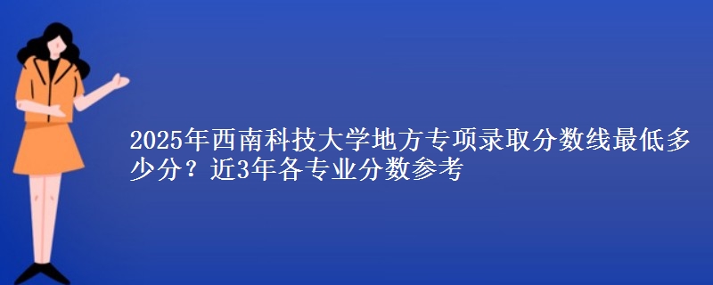 2025年西南科技大学地方专项录取分数线最低多少分？近3年各专业分数参考