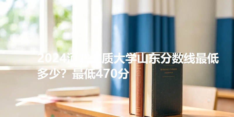 2024河北地质大学山东分数线最低多少？最低470分