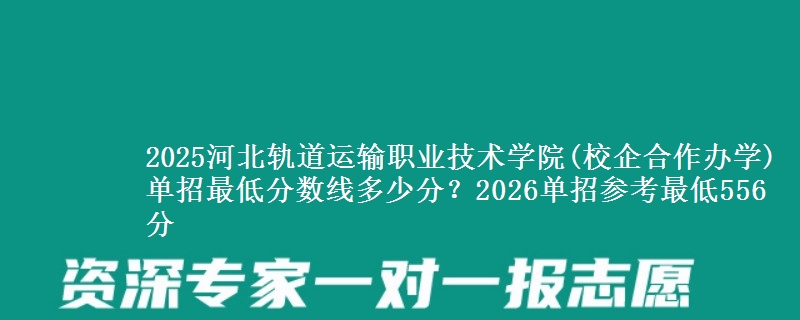 2025河北轨道运输职业技术学院(校企合作办学)单招最低分数线多少分？2026单招参考最低556分