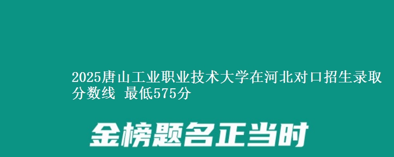 2025唐山工业职业技术大学在河北对口招生录取分数线 最低575分