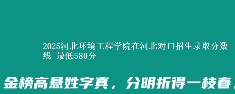2025河北环境工程学院在河北对口招生录取分数线 最低580分
