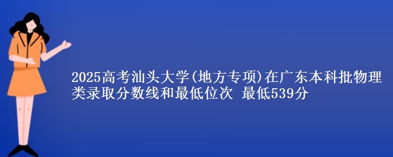 2025高考汕头大学(地方专项)在广东本科批物理类录取分数线和最低位次 最低539分