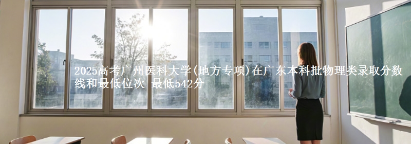 2025高考广州医科大学(地方专项)在广东本科批物理类录取分数线和最低位次 最低542分