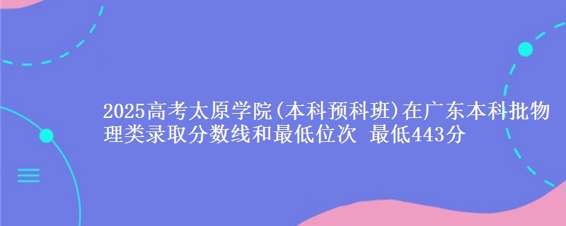2025高考太原学院(本科预科班)在广东本科批物理类录取分数线和最低位次 最低443分