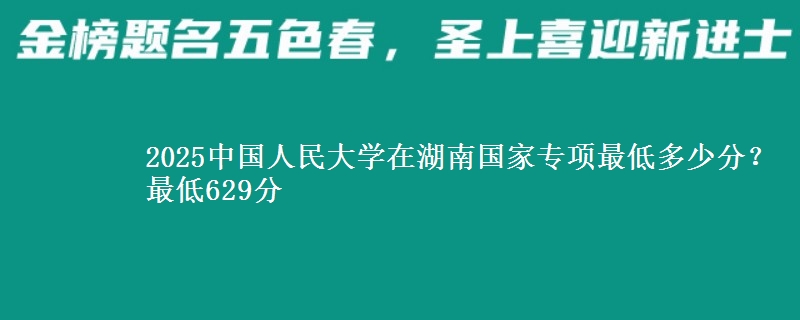 2025中国人民大学在湖南国家专项最低多少分？最低629分
