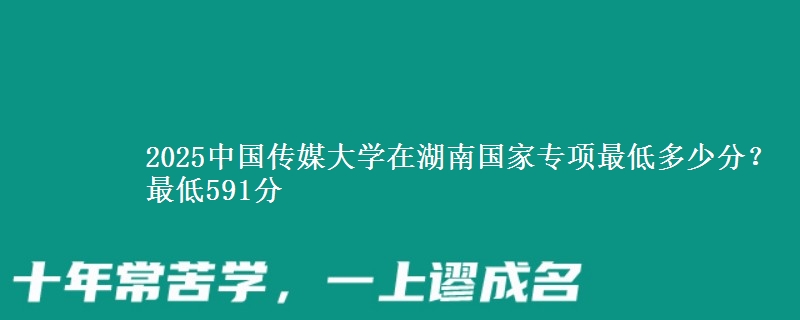 2025中国传媒大学在湖南国家专项最低多少分？最低591分