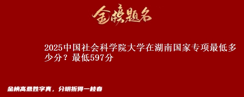 2025中国社会科学院大学在湖南国家专项最低多少分？最低597分