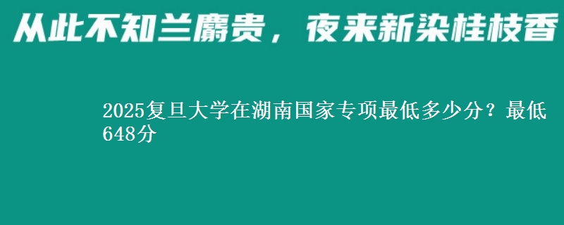 2025复旦大学在湖南国家专项最低多少分？最低648分