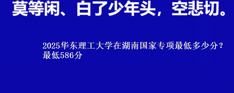 2025华东理工大学在湖南国家专项最低多少分？最低586分