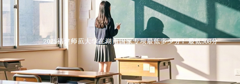 2025福建师范大学在湖南国家专项最低多少分？最低508分