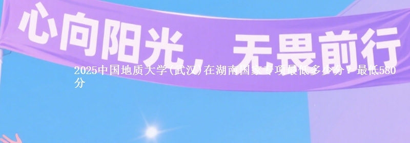 2025中国地质大学(武汉)在湖南国家专项最低多少分？最低580分