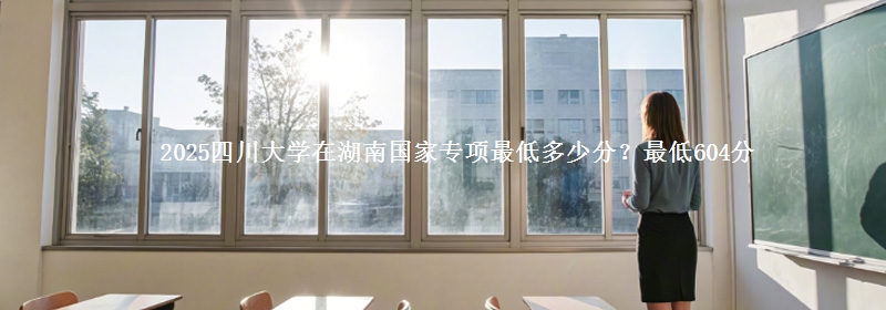 2025四川大学在湖南国家专项最低多少分？最低604分