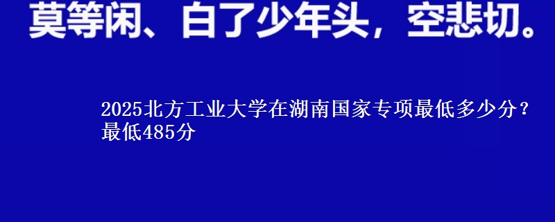 2025北方工业大学在湖南国家专项最低多少分？最低485分