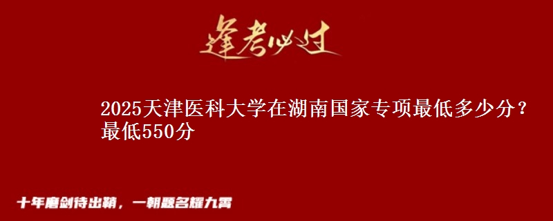 2025天津医科大学在湖南国家专项最低多少分？最低550分