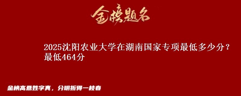 2025沈阳农业大学在湖南国家专项最低多少分？最低464分
