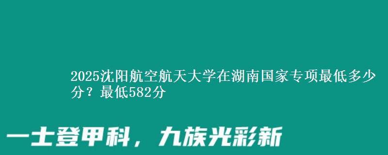 2025沈阳航空航天大学在湖南国家专项最低多少分？最低582分