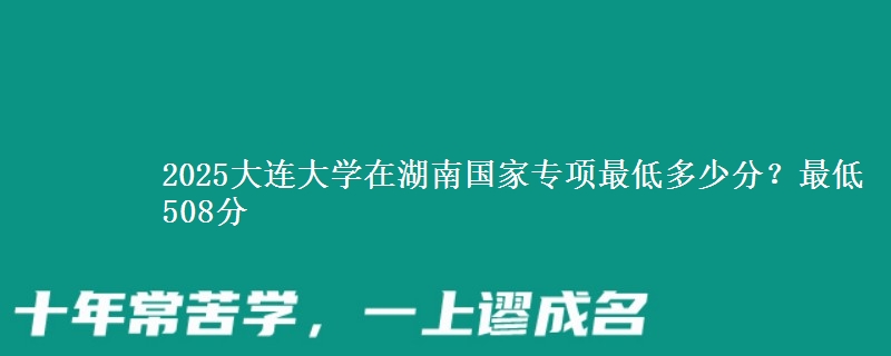 2025大连大学在湖南国家专项最低多少分？最低508分