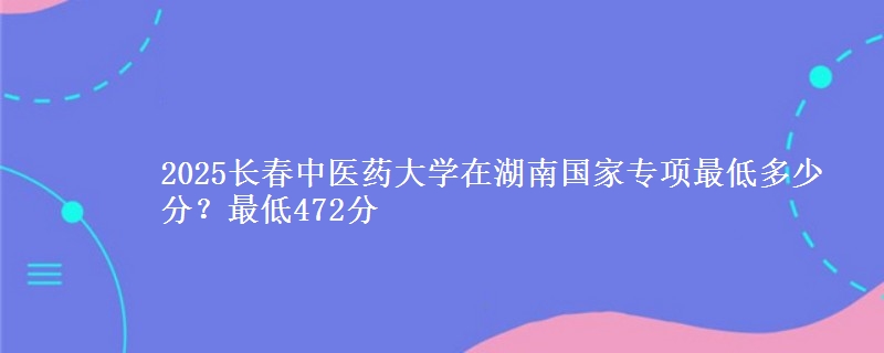 2025长春中医药大学在湖南国家专项最低多少分？最低472分