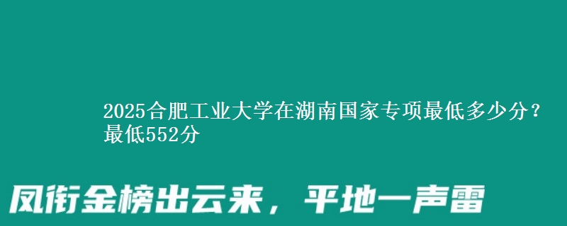 2025合肥工业大学在湖南国家专项最低多少分？最低552分
