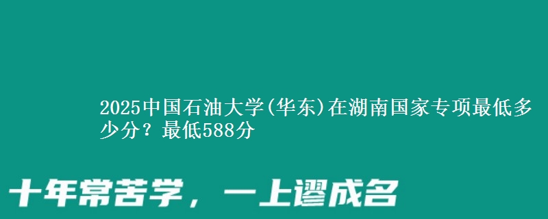 2025中国石油大学(华东)在湖南国家专项最低多少分？最低588分