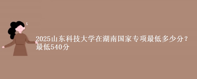 2025山东科技大学在湖南国家专项最低多少分？最低540分