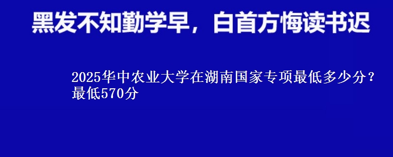 2025华中农业大学在湖南国家专项最低多少分？最低570分