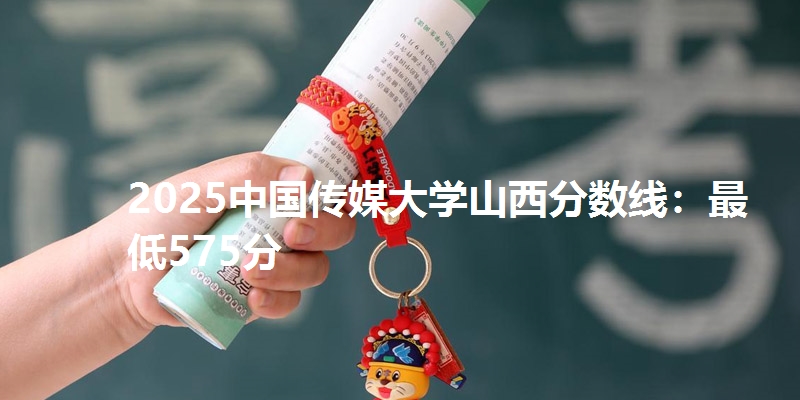 2025中国传媒大学山西分数线：最低575分