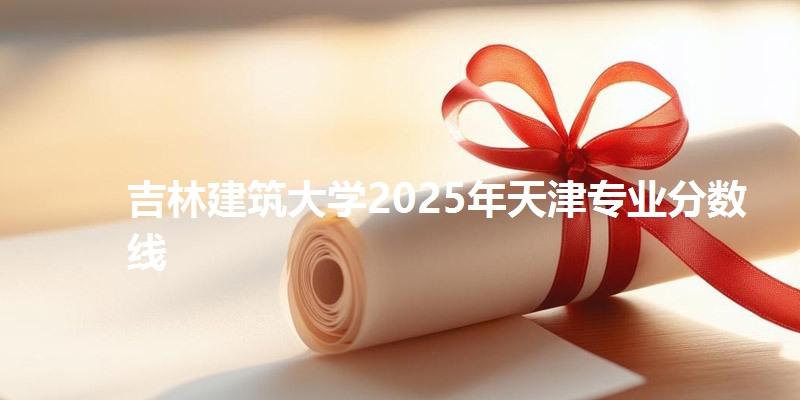 吉林建筑大学2025年天津专业分数线