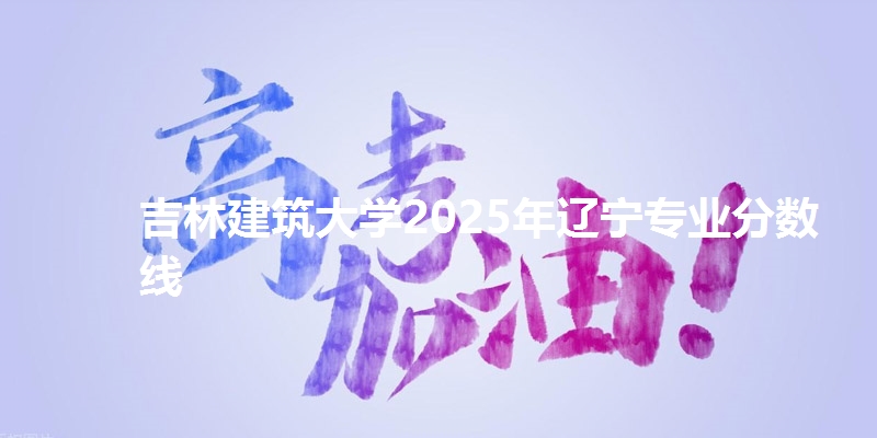 吉林建筑大学2025年辽宁专业分数线
