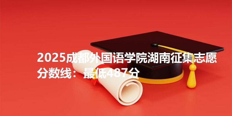 2025成都外国语学院湖南征集志愿分数线:最低487分