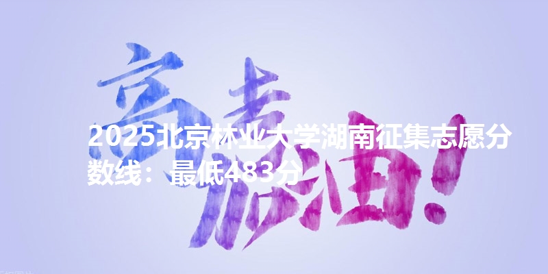 2025北京林业大学湖南征集志愿分数线：最低483分