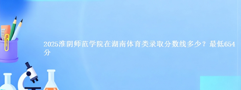 2025淮阴师范学院在湖南体育类录取分数线多少？最低654分