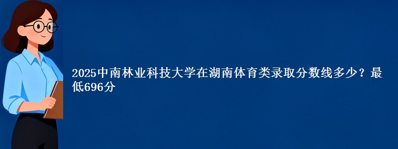 2025中南林业科技大学在湖南体育类录取分数线多少？最低696分