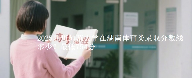 2025四川师范大学在湖南体育类录取分数线多少？最低754分