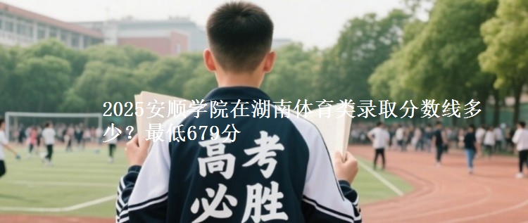 2025安顺学院在湖南体育类录取分数线多少？最低679分
