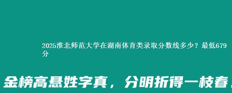 2025淮北师范大学在湖南体育类录取分数线多少？最低679分