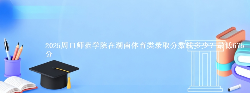 2025周口师范学院在湖南体育类录取分数线多少？最低675分