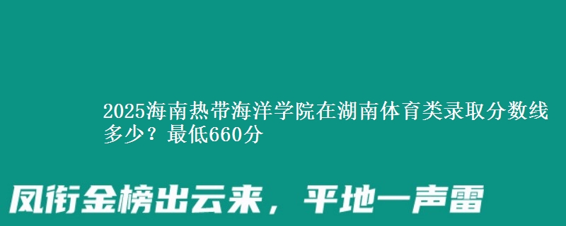 2025海南热带海洋学院在湖南体育类录取分数线多少？最低660分