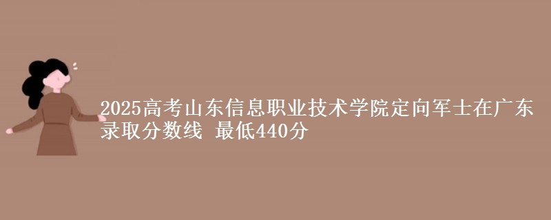 2025高考山东信息职业技术学院定向军士在广东录取分数线 最低440分