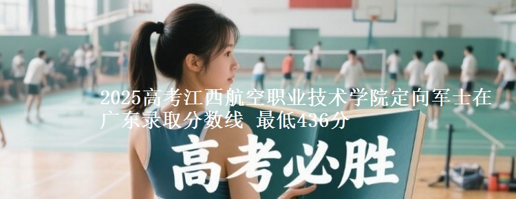 2025高考江西航空职业技术学院定向军士在广东录取分数线 最低436分