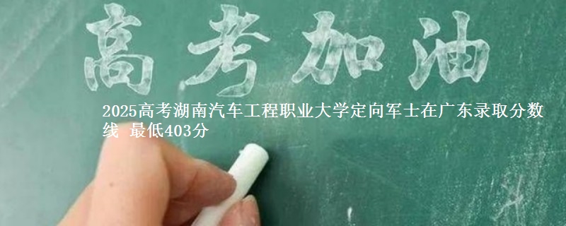 2025高考湖南汽车工程职业大学定向军士在广东录取分数线 最低403分