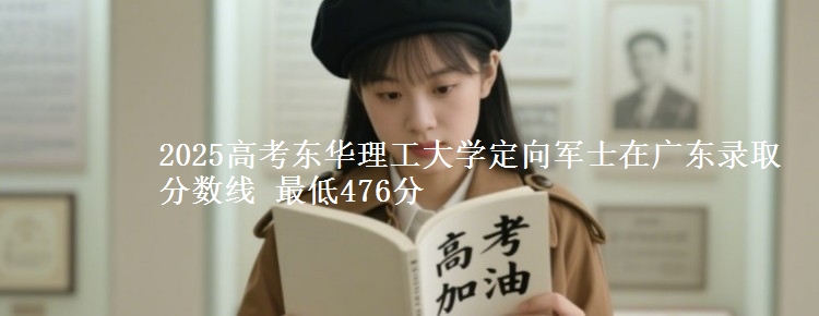 2025高考东华理工大学定向军士在广东录取分数线 最低476分