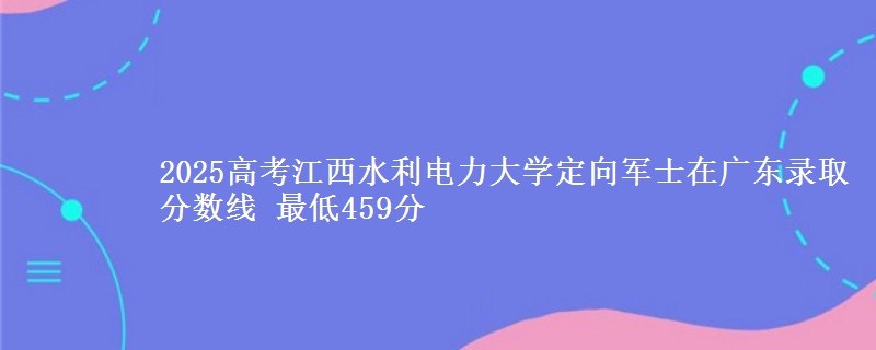 2025高考江西水利电力大学定向军士在广东录取分数线 最低459分